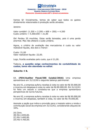 CORREÇÃO – CONTABILIDADE/ISS CUIABÁ - 2016
GABRIEL RABELO/LUCIANO ROSA
PERISCOPE: @GABRIELRABELO87 E @PROFLUCIANOROSA
5
Vamos lá! Inicialmente, temos de saber que todos os gastos
diretamente relacionados à produção serão ativados.
Janeiro:
Valor contábil: (1.200 + 2.200 + 600 + 200) = 4.200
Custo unitário = 4.200/200 = 21,00
Ok! Perdeu 20 mochilas. Estas serão baixadas, pois é uma perda
anormal. Mas não afetará o custo unitário.
Agora, o critério de avaliação das mercadorias é custo ou valor
realizável líquido, dos dois o menor:
Custo: 21,00
Valor realizável líquido: 22,00.
Logo, ficarão avaliadas pelo custo, que é 21,00.
Todavia, a questão exige conhecimentos de contabilidade de
custos, tema não abordado no edital.
Gabarito  B.
64. (FGV/Auditor Fiscal/ISS Cuiabá/2016) Uma empresa
apresentava em 31/12/X0 o seguinte balanço patrimonial:
No ano X1, a empresa auferiu receitas à vista no valor de R$ 50.000,00
e incorreu em despesas à vista no valor de R$ 80.000,00. Em 31/12/X1
foi feito um estudo e constatou-se que a empresa apresentava
perspectivas de lucros futuros.
No ano X2, a empresa auferiu receitas à vista no valor de R$ 90.000,00
e incorreu em despesas, também à vista, no valor de R$ 70.000,00.
Assinale a opção que indica a provisão para o imposto sobre a renda e
contribuição social da empresa em 31/12/X2, considerando alíquota de
34%.
(A) Zero.
(B) R$ 2.040,00.
(C) R$ 3.400,00.
(D) R$ 4.760,00.
 