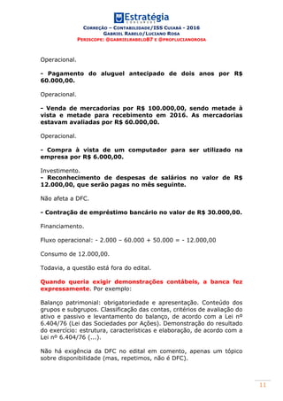 CORREÇÃO – CONTABILIDADE/ISS CUIABÁ - 2016
GABRIEL RABELO/LUCIANO ROSA
PERISCOPE: @GABRIELRABELO87 E @PROFLUCIANOROSA
11
Operacional.
- Pagamento do aluguel antecipado de dois anos por R$
60.000,00.
Operacional.
- Venda de mercadorias por R$ 100.000,00, sendo metade à
vista e metade para recebimento em 2016. As mercadorias
estavam avaliadas por R$ 60.000,00.
Operacional.
- Compra à vista de um computador para ser utilizado na
empresa por R$ 6.000,00.
Investimento.
- Reconhecimento de despesas de salários no valor de R$
12.000,00, que serão pagas no mês seguinte.
Não afeta a DFC.
- Contração de empréstimo bancário no valor de R$ 30.000,00.
Financiamento.
Fluxo operacional: - 2.000 – 60.000 + 50.000 = - 12.000,00
Consumo de 12.000,00.
Todavia, a questão está fora do edital.
Quando queria exigir demonstrações contábeis, a banca fez
expressamente. Por exemplo:
Balanço patrimonial: obrigatoriedade e apresentação. Conteúdo dos
grupos e subgrupos. Classificação das contas, critérios de avaliação do
ativo e passivo e levantamento do balanço, de acordo com a Lei nº
6.404/76 (Lei das Sociedades por Ações). Demonstração do resultado
do exercício: estrutura, características e elaboração, de acordo com a
Lei nº 6.404/76 (...).
Não há exigência da DFC no edital em comento, apenas um tópico
sobre disponibilidade (mas, repetimos, não é DFC).
 