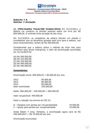 CORREÇÃO – CONTABILIDADE/ISS CUIABÁ - 2016
GABRIEL RABELO/LUCIANO ROSA
PERISCOPE: @GABRIELRABELO87 E @PROFLUCIANOROSA
12
Gabarito  A.
Solicitar  Anulação.
68. (FGV/Auditor Fiscal/ISS Cuiabá/2016) Em 31/12/2011, a
Editora Ler comprou os direitos autorais sobre um livro por R$
800.000,00. O contrato tinha duração de dez anos.
Em 31/12/2014, os contadores da editora fizeram um estudo e
constataram que os benefícios gerados pelo livro para a editora, nos
anos remanescentes, seriam de R$ 490.000,00.
Considerando que a editora utiliza o método de linha reta para
amortizar seus ativos intangíveis, o valor da amortização acumulada
em 31/12/2015 foi
(A) R$ 280.000,00.
(B) R$ 310.000,00.
(C) R$ 320.000,00.
(D) R$ 480.000,00.
(E) R$ 490.000,00.
Comentários:
Amortização anual: 800.000/10 = 80.000,00 por ano.
2012 80.000,00
2013 80.000,00
2014 80.000,00
Valor amortizado 240.000,00
Saldo: 800.000,00 – 240.000,00 = 560.000,00
Valor recuperável: 490.000,00
Fazer a redução nos termos do CPC 01.
D – Despesa com perdas por recuperabilidade 70.000,00
C – Ajuste para perdas por recuperabilidade 70.000,00
Ainda faltam 7 anos. Portanto, a amortização agora será de R$
490.000,00/7 = R$ 70.000,00 por ano.
Amortização acumulada:
 