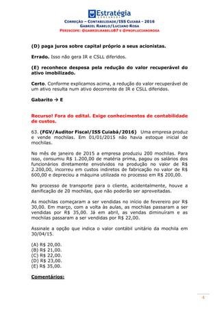 CORREÇÃO – CONTABILIDADE/ISS CUIABÁ - 2016
GABRIEL RABELO/LUCIANO ROSA
PERISCOPE: @GABRIELRABELO87 E @PROFLUCIANOROSA
4
(D) paga juros sobre capital próprio a seus acionistas.
Errado. Isso não gera IR e CSLL diferidos.
(E) reconhece despesa pela redução do valor recuperável do
ativo imobilizado.
Certo. Conforme explicamos acima, a redução do valor recuperável de
um ativo resulta num ativo decorrente de IR e CSLL diferidos.
Gabarito  E
Recurso! Fora do edital. Exige conhecimentos de contabilidade
de custos.
63. (FGV/Auditor Fiscal/ISS Cuiabá/2016) Uma empresa produz
e vende mochilas. Em 01/01/2015 não havia estoque inicial de
mochilas.
No mês de janeiro de 2015 a empresa produziu 200 mochilas. Para
isso, consumiu R$ 1.200,00 de matéria prima, pagou os salários dos
funcionários diretamente envolvidos na produção no valor de R$
2.200,00, incorreu em custos indiretos de fabricação no valor de R$
600,00 e depreciou a máquina utilizada no processo em R$ 200,00.
No processo de transporte para o cliente, acidentalmente, houve a
danificação de 20 mochilas, que não poderão ser aproveitadas.
As mochilas começaram a ser vendidas no início de fevereiro por R$
30,00. Em março, com a volta às aulas, as mochilas passaram a ser
vendidas por R$ 35,00. Já em abril, as vendas diminuíram e as
mochilas passaram a ser vendidas por R$ 22,00.
Assinale a opção que indica o valor contábil unitário da mochila em
30/04/15.
(A) R$ 20,00.
(B) R$ 21,00.
(C) R$ 22,00.
(D) R$ 23,00.
(E) R$ 35,00.
Comentários:
 