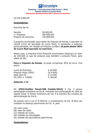 CORREÇÃO – CONTABILIDADE/ISS CUIABÁ - 2016
GABRIEL RABELO/LUCIANO ROSA
PERISCOPE: @GABRIELRABELO87 E @PROFLUCIANOROSA
6
(E) R$ 6.800,00
Comentários:
Exercício de X1.
Receita 50.000,00
(-) Despesa (80.000,00)
Prejuízo do exercício (30.000,00)
O prejuízo acumulado, para efeito do Imposto de Renda, é apurado no
LALUR (Livro de apuração do Lucro Real). E apresenta a seguinte
particularidade, em relação ao Prejuízo contábil: só pode abater 30%
do Lucro Real apurado no exercício.
Nesse caso, a empresa tinha Prejuízos acumulados (balanço) no valor
de $30.000 (e que tal prejuízo seja também o prejuízo fiscal, para
efeito de IR).
Para o Imposto de Renda: só pode compensar 30% do lucro. Fica
assim:
Lucro do Exercício $ 20.000
Prejuízo fiscal (30%) ($ 6.000)
Base para IR $ 14.000
IR (34% x 14000) 4.760,00
Gabarito  D.
65. (FGV/Auditor Fiscal/ISS Cuiabá/2016) A Cia. A possui
participação societária na Cia B, investida com participação de 18% do
capital social. O diretor financeiro da Cia. A é membro do conselho de
administração da Cia B.
De acordo com a Lei nº 6.404/76, o investimento na Cia. B deve ser
avaliado no balanço patrimonial da Cia. A, pelo
(A) valor justo.
(B) valor de saída.
(C) método do custo.
(D) método da reavaliação.
(E) método da equivalência patrimonial.
Comentários:
 