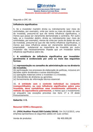 CORREÇÃO – CONTABILIDADE/ISS CUIABÁ - 2016
GABRIEL RABELO/LUCIANO ROSA
PERISCOPE: @GABRIELRABELO87 E @PROFLUCIANOROSA
7
Segundo o CPC 18:
Influência significativa
5. Se o investidor mantém direta ou indiretamente (por meio de
controladas, por exemplo), vinte por cento ou mais do poder de voto
da investida, presume-se que ele tenha influência significativa, a
menos que possa ser claramente demonstrado o contrário. Por outro
lado, se o investidor detém, direta ou indiretamente (por meio de
controladas, por exemplo), menos de vinte por cento do poder de voto
da investida, presume-se que ele não tenha influência significativa, a
menos que essa influência possa ser claramente demonstrada. A
propriedade substancial ou majoritária da investida por outro
investidor não necessariamente impede que um investidor tenha
influência significativa sobre ela.
6. A existência de influência significativa por investidor
geralmente é evidenciada por uma ou mais das seguintes
formas:
(a) representação no conselho de administração ou na diretoria
da investida;
(b) participação nos processos de elaboração de políticas, inclusive em
decisões sobre dividendos e outras distribuições;
(c) operações materiais entre o investidor e a investida;
(d) intercâmbio de diretores ou gerentes;
(e) fornecimento de informação técnica essencial.
16. A entidade com o controle individual ou conjunto
(compartilhado), ou com influência significativa sobre uma
investida, deve contabilizar esse investimento utilizando o
método da equivalência patrimonial, a menos que o investimento
se enquadre nas exceções previstas nos itens 17 a 19 deste
Pronunciamento
Gabarito  E.
Recurso! ICMS a Recuperar.
66. (FGV/Auditor Fiscal/ISS Cuiabá/2016) Em 31/12/2015, uma
empresa apresentava os seguintes saldos em suas contas:
Venda de produtos: R$ 400.000,00
 