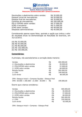 CORREÇÃO – CONTABILIDADE/ISS CUIABÁ - 2016
GABRIEL RABELO/LUCIANO ROSA
PERISCOPE: @GABRIELRABELO87 E @PROFLUCIANOROSA
8
Devoluções e abatimentos sobre vendas: R$ 30.000,00
Estoque inicial de mercadorias: R$ 50.000,00
Estoque final de mercadorias: R$ 30.000,00
Compras de mercadorias: R$ 200.000,00
PIS e COFINS sobre vendas: R$ 37.000,00
ICMS a recuperar: R$ 21.000,00
ICMS sobre vendas: R$ 48.000,00
Despesas administrativas: R$ 40.000,00
Considerando apenas esses fatos, assinale a opção que indica o valor
do resultado bruto na Demonstração do Resultado do Exercício, em
31/12/2015.
(A) R$ 25.000,00.
(B) R$ 65.000,00.
(C) R$ 86.000,00.
(D) R$ 102.000,00.
(E) R$ 150.000,00.
Comentários:
A princípio, nós assinalaríamos a correção desta maneira:
Vendas R$ 400.000,00
(-) Devoluções e abatimentos -R$ 30.000,00
(-) PIS/COFINS sobre vendas -R$ 37.000,00
(-) ICMS sobre vendas -R$ 48.000,00
Receita líquida R$ 285.000,00
(-) CMV -R$ 199.000,00
Lucro bruto R$ 86.000,00
CMV: Estoque inicial + Compras líquidas - Estoque final
CMV: 50.000 + 200.000 - 21.000 - 30.000 = R$ 199.000,00
Ocorre que a banca considerou:
Vendas R$ 400.000,00
(-) Devoluções e abatimentos -R$ 30.000,00
(-) PIS/COFINS sobre vendas -R$ 37.000,00
(-) ICMS sobre vendas -R$ 48.000,00
Receita líquida R$ 285.000,00
(-) CMV -R$ 220.000,00
Lucro bruto R$ 65.000,00
CMV: Estoque inicial + Compras - Estoque final
 