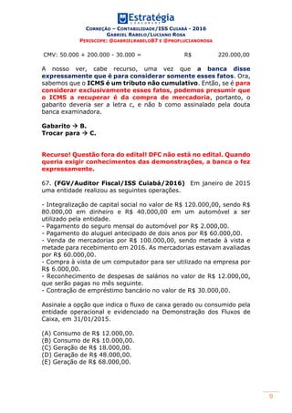 CORREÇÃO – CONTABILIDADE/ISS CUIABÁ - 2016
GABRIEL RABELO/LUCIANO ROSA
PERISCOPE: @GABRIELRABELO87 E @PROFLUCIANOROSA
9
CMV: 50.000 + 200.000 - 30.000 = R$ 220.000,00
A nosso ver, cabe recurso, uma vez que a banca disse
expressamente que é para considerar somente esses fatos. Ora,
sabemos que o ICMS é um tributo não cumulativo. Então, se é para
considerar exclusivamente esses fatos, podemos presumir que
o ICMS a recuperar é da compra de mercadoria, portanto, o
gabarito deveria ser a letra c, e não b como assinalado pela douta
banca examinadora.
Gabarito  B.
Trocar para  C.
Recurso! Questão fora do edital! DFC não está no edital. Quando
queria exigir conhecimentos das demonstrações, a banca o fez
expressamente.
67. (FGV/Auditor Fiscal/ISS Cuiabá/2016) Em janeiro de 2015
uma entidade realizou as seguintes operações.
- Integralização de capital social no valor de R$ 120.000,00, sendo R$
80.000,00 em dinheiro e R$ 40.000,00 em um automóvel a ser
utilizado pela entidade.
- Pagamento do seguro mensal do automóvel por R$ 2.000,00.
- Pagamento do aluguel antecipado de dois anos por R$ 60.000,00.
- Venda de mercadorias por R$ 100.000,00, sendo metade à vista e
metade para recebimento em 2016. As mercadorias estavam avaliadas
por R$ 60.000,00.
- Compra à vista de um computador para ser utilizado na empresa por
R$ 6.000,00.
- Reconhecimento de despesas de salários no valor de R$ 12.000,00,
que serão pagas no mês seguinte.
- Contração de empréstimo bancário no valor de R$ 30.000,00.
Assinale a opção que indica o fluxo de caixa gerado ou consumido pela
entidade operacional e evidenciado na Demonstração dos Fluxos de
Caixa, em 31/01/2015.
(A) Consumo de R$ 12.000,00.
(B) Consumo de R$ 10.000,00.
(C) Geração de R$ 18.000,00.
(D) Geração de R$ 48.000,00.
(E) Geração de R$ 68.000,00.
 