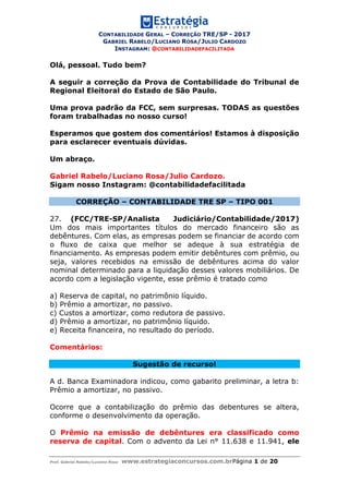 CONTABILIDADE GERAL – CORREÇÃO TRE/SP - 2017
GABRIEL RABELO/LUCIANO ROSA/JULIO CARDOZO
INSTAGRAM: @CONTABILIDADEFACILITADA
Prof. Gabriel Rabelo/Luciano Rosa www.estrategiaconcursos.com.brPágina 1 de 20
Olá, pessoal. Tudo bem?
A seguir a correção da Prova de Contabilidade do Tribunal de
Regional Eleitoral do Estado de São Paulo.
Uma prova padrão da FCC, sem surpresas. TODAS as questões
foram trabalhadas no nosso curso!
Esperamos que gostem dos comentários! Estamos à disposição
para esclarecer eventuais dúvidas.
Um abraço.
Gabriel Rabelo/Luciano Rosa/Julio Cardozo.
Sigam nosso Instagram: @contabilidadefacilitada
CORREÇÃO – CONTABILIDADE TRE SP – TIPO 001
27. (FCC/TRE-SP/Analista Judiciário/Contabilidade/2017)
Um dos mais importantes títulos do mercado financeiro são as
debêntures. Com elas, as empresas podem se financiar de acordo com
o fluxo de caixa que melhor se adeque à sua estratégia de
financiamento. As empresas podem emitir debêntures com prêmio, ou
seja, valores recebidos na emissão de debêntures acima do valor
nominal determinado para a liquidação desses valores mobiliários. De
acordo com a legislação vigente, esse prêmio é tratado como
a) Reserva de capital, no patrimônio líquido.
b) Prêmio a amortizar, no passivo.
c) Custos a amortizar, como redutora de passivo.
d) Prêmio a amortizar, no patrimônio líquido.
e) Receita financeira, no resultado do período.
Comentários:
Sugestão de recurso!
A d. Banca Examinadora indicou, como gabarito preliminar, a letra b:
Prêmio a amortizar, no passivo.
Ocorre que a contabilização do prêmio das debentures se altera,
conforme o desenvolvimento da operação.
O Prêmio na emissão de debêntures era classificado como
reserva de capital. Com o advento da Lei n° 11.638 e 11.941, ele
 