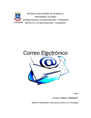 REPÚBLICA BOLIVARIANA DE VENEZUELA
UNIVERSIDAD YACAMBÚ
VICERRECTORADO DE INVESTIGACIÓN Y POSGRADO
INSTITUTITO DE INVESTIGACIÓN Y POSGRADO
Correo Electrónico
Autor:
Abogado. Carlos J. Restrepo F.
Materia: Herramientas web para la Ciencia y la Tecnología.
 