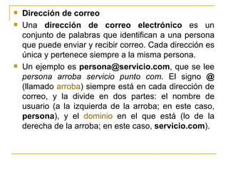 Dirección de correo Una  dirección de correo electrónico  es un conjunto de palabras que identifican a una persona que puede enviar y recibir correo. Cada dirección es única y pertenece siempre a la misma persona. Un ejemplo es  [email_address] , que se lee  persona arroba servicio punto com . El signo  @  (llamado  arroba ) siempre está en cada dirección de correo, y la divide en dos partes: el nombre de usuario (a la izquierda de la arroba; en este caso,  persona ), y el  dominio  en el que está (lo de la derecha de la arroba; en este caso,  servicio.com ).  