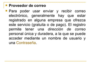 Proveedor de correo Para poder usar enviar y recibir correo electrónico, generalmente hay que estar registrado en alguna empresa que ofrezca este servicio (gratuita o de pago). El registro permite tener una  dirección de correo  personal única y duradera, a la que se puede acceder mediante un nombre de usuario y una  Contraseña . 