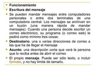 Funcionamiento Escritura del mensaje Se pueden mandar mensajes entre computadores personales o entre dos terminales de una computadora central. Los mensajes se archivan en un buzón (una manera rápida de mandar mensajes). Cuando una persona decide escribir un correo electrónico, su programa (o correo web) le pedirá como mínimo tres cosas: Destinatario : una o varias direcciones de correo a las que ha de llegar el mensaje  Asunto : una descripción corta que verá la persona que lo reciba antes de abrir el correo  El propio  mensaje . Puede ser sólo texto, o incluir  formato , y no hay límite de tamaño. 