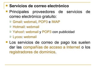 Servicios de correo electrónico Principales proveedores de servicios de correo electrónico gratuito:  Gmail :  webmail ,  POP3  e  IMAP   Hotmail :  webmail   Yahoo ! :  webmail  y  POP3  con publicidad  Lycos :  webmail   Los servicios de correo de pago los suelen dar las  compañías de acceso a Internet  o los  registradores de dominios . 