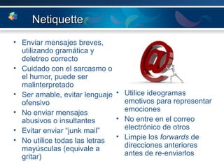 Netiquette Enviar mensajes breves, utilizando gramática y deletreo correcto Cuidado con el sarcasmo o el humor, puede ser malinterpretado Ser amable, evitar lenguaje ofensivo No enviar mensajes abusivos o insultantes  Evitar enviar “junk mail” No utilice todas las letras mayúsculas (equivale a gritar) Utilice ideogramas emotivos para representar emociones No entre en el correo electrónico de otros Limpie los  forwards  de direcciones anteriores antes de re-enviarlos 
