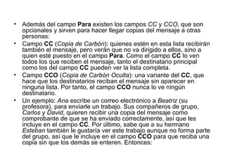 Además del campo  Para  existen los campos  CC  y  CCO , que son opcionales y sirven para hacer llegar copias del mensaje a otras personas: Campo  CC  ( Copia de Carbón ): quienes estén en esta lista recibirán también el mensaje, pero verán que no va dirigido a ellos, sino a quien esté puesto en el campo  Para . Como el campo  CC  lo ven todos los que reciben el mensaje, tanto el destinatario principal como los del campo  CC  pueden ver la lista completa.  Campo  CCO  ( Copia de Carbón Oculta ): una variante del  CC , que hace que los destinatarios reciban el mensaje sin aparecer en ninguna lista. Por tanto, el campo  CCO  nunca lo ve ningún destinatario.  Un ejemplo:  Ana  escribe un correo electrónico a  Beatriz  (su profesora), para enviarle un trabajo. Sus compañeros de grupo,  Carlos  y  David , quieren recibir una copia del mensaje como comprobante de que se ha enviado correctamente, así que les incluye en el campo  CC . Por último, sabe que a su hermano  Esteban  también le gustaría ver este trabajo aunque no forma parte del grupo, así que le incluye en el campo  CCO  para que reciba una copia sin que los demás se enteren. Entonces: 