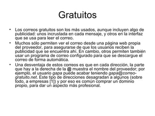 Gratuitos Los correos gratuitos son los más usados, aunque incluyen algo de publicidad: unos incrustada en cada mensaje, y otros en la interfaz que se usa para leer el correo. Muchos sólo permiten ver el correo desde una página web propia del proveedor, para asegurarse de que los usuarios reciben la publicidad que se encuentra ahí. En cambio, otros permiten también usar un programa de correo configurado para que se descargue el correo de forma automática. Una desventaja de estos correos es que en cada dirección, la parte que hay a la derecha de la  @  muestra el nombre del proveedor; por ejemplo, el usuario  gapa  puede acabar teniendo  [email_address] . Este tipo de direcciones desagradan a algunos (sobre todo, a empresas [1]) y por eso es común comprar un dominio propio, para dar un aspecto más profesional. 
