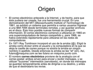 Origen El correo electrónico antecede a la Internet, y de hecho, para que ésta pudiera ser creada, fue una herramienta crucial. En una demostración del MIT ( Massachusetts Institute of Technology ) de 1961, se exhibió un sistema que permitía a varios usuarios ingresar a una IBM 7094 desde terminales remotas, y así guardar archivos en el disco. Esto hizo posible nuevas formas de compartir información. El correo electrónico comenzó a utilizarse en 1965 en una supercomputadora de tiempo compartido y, para 1966, se había extendido rápidamente para utilizarse en las redes de computadoras. En 1971 Ray Tomlinson incorporó el uso de la arroba (@). Eligió la arroba como divisor entre el usuario y la computadora en la que se aloja la casilla de correo porque no existía la arroba en ningún nombre ni apellido. Desde entonces la arroba se lee "at" (en). Así, fulano@maquina.com se lee  fulano en máquina punto com . El nombre  correo electrónico  proviene de la analogía con el correo postal: ambos sirven para enviar y recibir mensajes, y se utilizan "buzones" intermedios (servidores), en donde los mensajes se guardan temporalmente antes de dirigirse a su destino, y antes de que el destinatario los revise. 