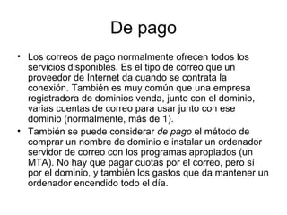 De pago Los correos de pago normalmente ofrecen todos los servicios disponibles. Es el tipo de correo que un proveedor de Internet da cuando se contrata la conexión. También es muy común que una empresa registradora de dominios venda, junto con el dominio, varias cuentas de correo para usar junto con ese dominio (normalmente, más de 1). También se puede considerar  de pago  el método de comprar un nombre de dominio e instalar un ordenador servidor de correo con los programas apropiados (un MTA). No hay que pagar cuotas por el correo, pero sí por el dominio, y también los gastos que da mantener un ordenador encendido todo el día. 
