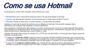 Como se usa Hotmail
Su programa (o correo web) le pedirá como mínimo tres cosas:
 Destinatario: una o varias direcciones de correo a las que ha de llegar el mensaje
 Asunto: una descripción corta que verá la persona que lo reciba antes de abrir el correo
 Mensaje: Puede ser sólo texto, o incluir formato, y no hay límite de tamaño
Además, se suele dar la opción de incluir archivos adjuntos al mensaje. Esto permite traspasar datos
informáticos de cualquier tipo mediante el correo electrónico.
Para especificar el destinatario del mensaje, se escribe su dirección de correo en el campo llamado Para dentro
de la interfaz (ver imagen de arriba). Si el destino son varias personas, normalmente se puede usar una lista con
todas las direcciones, separadas por comas o punto y coma.
Además del campo Para existen los campos CC y CCO, que son opcionales y sirven para hacer llegar copias del
mensaje a otras personas:
 Campo CC (Copia de carbón ): quienes estén en esta lista recibirán también el mensaje, pero verán que no
va dirigido a ellos, sino a quien esté puesto en el campo Para. Como el campo CC lo ven todos los que reciben
el mensaje, tanto el destinatario principal como los del campo CC pueden ver la lista completa.
 Campo CCO (Copia de carbón oculta): una variante del CC, que hace que los destinatarios reciban el
mensaje sin aparecer en ninguna lista. Por tanto, el campo CCO nunca lo ve ningún destinatario.
 