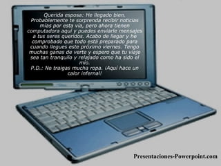 Querida esposa: He llegado bien. Probablemente te sorprenda recibir noticias mías por esta vía, pero ahora tienen computadora aquí y puedes enviarle mensajes a tus seres queridos. Acabo de llegar y he comprobado que todo está preparado para cuando llegues este próximo viernes. Tengo muchas ganas de verte y espero que tu viaje sea tan tranquilo y relajado como ha sido el mío. P.D.: No traigas mucha ropa. ¡Aquí hace un calor infernal! Presentaciones-Powerpoint.com 