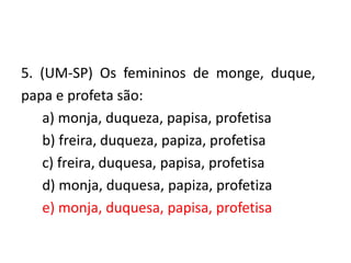 5. (UM-SP) Os femininos de monge, duque,
papa e profeta são:
a) monja, duqueza, papisa, profetisa
b) freira, duqueza, papiza, profetisa
c) freira, duquesa, papisa, profetisa
d) monja, duquesa, papiza, profetiza
e) monja, duquesa, papisa, profetisa

 