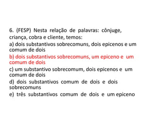6. (FESP) Nesta relação de palavras: cônjuge,
criança, cobra e cliente, temos:
a) dois substantivos sobrecomuns, dois epicenos e um
comum de dois
b) dois substantivos sobrecomuns, um epiceno e um
comum de dois
c) um substantivo sobrecomum, dois epicenos e um
comum de dois
d) dois substantivos comum de dois e dois
sobrecomuns
e) três substantivos comum de dois e um epiceno

 