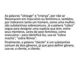 As palavras “cônjuge” e “criança”, por não se
flexionarem em masculino ou feminino e, também,
por indicarem tanto um homem, como uma mulher,
são substantivos sobrecomuns. Já a palavra “cobra”
segue para designar uma espécie que tem, entre
seus membros, seres do sexo feminino, como
masculino – para identificá-los, usa-se “cobra
macho”, “cobra fêmea”.
Finalmente, a palavra “cliente” é um substantivo
comum de dois gêneros, já que para definir gênero,
usa-se: a cliente, o cliente.

 