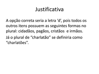 Justificativa
A opção correta seria a letra ‘d’, pois todos os
outros itens possuem as seguintes formas no
plural: cidadãos, pagãos, cristãos e irmãos.
Já o plural de “charlatão” se definiria como
“charlatões”.

 