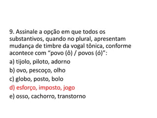 9. Assinale a opção em que todos os
substantivos, quando no plural, apresentam
mudança de timbre da vogal tônica, conforme
acontece com “povo (ô) / povos (ó)”:
a) tijolo, piloto, adorno
b) ovo, pescoço, olho
c) globo, posto, bolo
d) esforço, imposto, jogo
e) osso, cachorro, transtorno

 