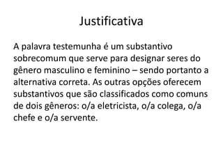 Justificativa
A palavra testemunha é um substantivo
sobrecomum que serve para designar seres do
gênero masculino e feminino – sendo portanto a
alternativa correta. As outras opções oferecem
substantivos que são classificados como comuns
de dois gêneros: o/a eletricista, o/a colega, o/a
chefe e o/a servente.

 