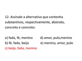 12. Assinale a alternativa que contenha
substantivos, respectivamente, abstrato,
concreto e concreto:
a) fada, fé, menino
d) amor, pulo,menino
b) fé, fada, beijo
e) menino, amor, pulo
c) beijo, fada, menino

 