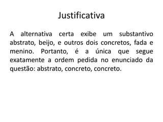 Justificativa
A alternativa certa exibe um substantivo
abstrato, beijo, e outros dois concretos, fada e
menino. Portanto, é a única que segue
exatamente a ordem pedida no enunciado da
questão: abstrato, concreto, concreto.

 
