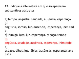 13. Indique a alternativa em que só aparecem
substantivos abstratos:
a) tempo, angústia, saudade, ausência, esperança
b)
angústia, sorriso, luz, ausência, esperança, inimizad
e
c) inimigo, luto, luz, esperança, espaço, tempo
d)
angústia, saudade, ausência, esperança, inimizade
e)
espaço, olhos, luz, lábios, ausência, esperança, ang
ústia

 