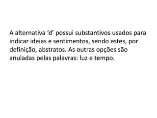 A alternativa ‘d’ possui substantivos usados para
indicar ideias e sentimentos, sendo estes, por
definição, abstratos. As outras opções são
anuladas pelas palavras: luz e tempo.

 