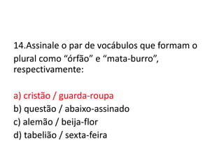 14.Assinale o par de vocábulos que formam o
plural como “órfão” e “mata-burro”,
respectivamente:

a) cristão / guarda-roupa
b) questão / abaixo-assinado
c) alemão / beija-flor
d) tabelião / sexta-feira

 