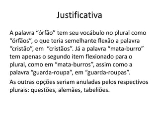 Justificativa
A palavra “órfão” tem seu vocábulo no plural como
“órfãos”, o que teria semelhante flexão a palavra
“cristão”, em “cristãos”. Já a palavra “mata-burro”
tem apenas o segundo item flexionado para o
plural, como em “mata-burros”, assim como a
palavra “guarda-roupa”, em “guarda-roupas”.
As outras opções seriam anuladas pelos respectivos
plurais: questões, alemães, tabeliões.

 