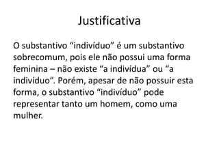 Justificativa
O substantivo “indivíduo” é um substantivo
sobrecomum, pois ele não possui uma forma
feminina – não existe “a indivídua” ou “a
indivíduo”. Porém, apesar de não possuir esta
forma, o substantivo “indivíduo” pode
representar tanto um homem, como uma
mulher.

 