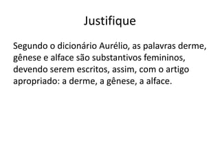 Justifique
Segundo o dicionário Aurélio, as palavras derme,
gênese e alface são substantivos femininos,
devendo serem escritos, assim, com o artigo
apropriado: a derme, a gênese, a alface.

 