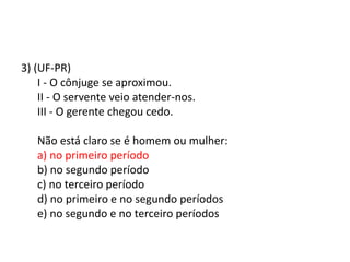 3) (UF-PR)
I - O cônjuge se aproximou.
II - O servente veio atender-nos.
III - O gerente chegou cedo.
Não está claro se é homem ou mulher:
a) no primeiro período
b) no segundo período
c) no terceiro período
d) no primeiro e no segundo períodos
e) no segundo e no terceiro períodos

 
