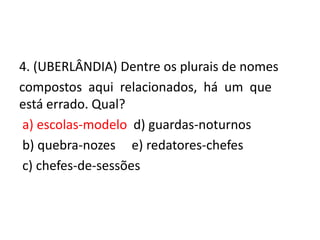 4. (UBERLÂNDIA) Dentre os plurais de nomes
compostos aqui relacionados, há um que
está errado. Qual?
a) escolas-modelo d) guardas-noturnos
b) quebra-nozes e) redatores-chefes
c) chefes-de-sessões

 