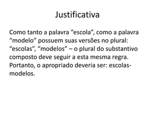 Justificativa
Como tanto a palavra “escola”, como a palavra
“modelo” possuem suas versões no plural:
“escolas”, “modelos” – o plural do substantivo
composto deve seguir a esta mesma regra.
Portanto, o apropriado deveria ser: escolasmodelos.

 