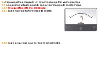 8. A figura mostra a escala de um amperímetro que tem vários alcances.
8.1 Se o alcance utilizado coincidir com o valor máximo da escala, indica:
8.1.1 esta questão está mal elaborada;
8.1.2 qual o valor da menor divisão da escala;
8.1.3 qual é o valor que deve ser lido no amperímetro.
 