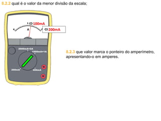 8.2.2 qual é o valor da menor divisão da escala;
8.2.3 que valor marca o ponteiro do amperímetro,
apresentando-o em amperes.
100mA
200mA
 