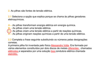 2. As pilhas são fontes de tensão elétrica.
2.1 Seleciona a opção que explica porque se chama às pilhas geradores
eletroquímicos.
A – As pilhas transformam energia elétrica em energia química.
B – As pilhas criam uma tensão elétrica.
C – As pilhas criam uma tensão elétrica a partir de reações químicas.
D – As pilhas originam reações químicas a partir de uma tensão elétrica.
2.2 Completa a frase seguinte substituindo os números pelas designações
corretas.
A primeira pilha foi inventada pelo físico Alessandro Volta. Era formada por
vários elementos constituídos por dois discos de metais diferentes , chamados
elétrodos e separados por uma solução boa condutora elétrica chamada
eletrólito.
 