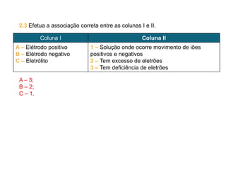 2.3 Efetua a associação correta entre as colunas I e II.
A – 3;
B – 2;
C – 1.
Coluna I Coluna II
A – Elétrodo positivo
B – Elétrodo negativo
C – Eletrólito
1 – Solução onde ocorre movimento de iões
positivos e negativos
2 – Tem excesso de eletrões
3 – Tem deficiência de eletrões
 