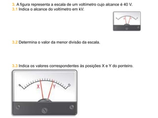 3. A figura representa a escala de um voltímetro cujo alcance é 40 V.
3.1 Indica o alcance do voltímetro em kV.
3.2 Determina o valor da menor divisão da escala.
3.3 Indica os valores correspondentes às posições X e Y do ponteiro.
 