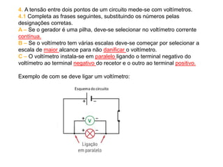 4. A tensão entre dois pontos de um circuito mede-se com voltímetros.
4.1 Completa as frases seguintes, substituindo os números pelas
designações corretas.
A – Se o gerador é uma pilha, deve-se selecionar no voltímetro corrente
contínua.
B – Se o voltímetro tem várias escalas deve-se começar por selecionar a
escala de maior alcance para não danificar o voltímetro.
C – O voltímetro instala-se em paralelo ligando o terminal negativo do
voltímetro ao terminal negativo do recetor e o outro ao terminal positivo.
Exemplo de com se deve ligar um voltímetro:
 