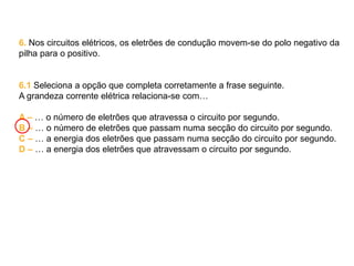 6. Nos circuitos elétricos, os eletrões de condução movem-se do polo negativo da
pilha para o positivo.
6.1 Seleciona a opção que completa corretamente a frase seguinte.
A grandeza corrente elétrica relaciona-se com…
A – … o número de eletrões que atravessa o circuito por segundo.
B – … o número de eletrões que passam numa secção do circuito por segundo.
C – … a energia dos eletrões que passam numa secção do circuito por segundo.
D – … a energia dos eletrões que atravessam o circuito por segundo.
 