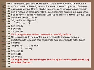 c) analisando primeiro experimento: foram colocados 40g de enxofre e
após a reação sobrou 8g de enxofre, então apenas 32g de enxofre foram
usados na reação. Como não houve excesso de ferro podemos concluir
que a reação se processou 100%.Então podemos concluir que para cada
56g de ferro (Fe) são necessários 32g (S) de enxofre e forma ( produz) 88g
de sulfeto de ferro (FeS).
56g de Fe → 32g de S
     20g → X
56X= 20.32
56X= 640
X= 640/ 56
X= 11,43 g de ferro seriam necessários para 56g de ferro.
Se tem apenas 8g de enxofre, ele é o reagente limitante, então a
quantidade de ferro que será consumida será determinada pelas 8g de
enxofre:
 56g de Fe → 32g de S
         X → 8g
32X= 56. 8
32X= 448
X= 448/56
X= 14g de ferro apenas reagirá com as 8g de enxofre produzindo 22g
de sulfeto ferroso.
 
