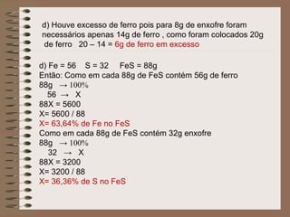 d) Houve excesso de ferro pois para 8g de enxofre foram
necessários apenas 14g de ferro , como foram colocados 20g
de ferro 20 – 14 = 6g de ferro em excesso

d) Fe = 56 S = 32 FeS = 88g
Então: Como em cada 88g de FeS contém 56g de ferro
88g → 100%
  56 → X
88X = 5600
X= 5600 / 88
X= 63,64% de Fe no FeS
Como em cada 88g de FeS contém 32g enxofre
88g → 100%
   32 → X
88X = 3200
X= 3200 / 88
X= 36,36% de S no FeS
 