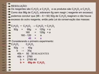 RESOLUÇÃO:
Os reagentes são C7H6O3 e C4H6O3 e os produtos são C9H8O4 e C2H4O2
Como dos 98g de C7H6O3 sobraram 6g sem reagir ( reagente em excesso)
podemos concluir que (98 – 6 = 92) 92g de C7H6O3 reagiram e não houve
excesso do outro reagente, então pela Lei da conservação das massas:

C7H6O3 + C4H6O3 → C9H8O4 + C2H4O2
  92g +       68g  = 120g + a
            160    = 120g + a
        160 - 120 =      a
               40 =      a
Considerando o primeiro experimento:
C7H6O3      C2H4O2
  92g →        40g
    b → 30g
     40b = 92 . 30 REAGENTES
     40b = 2760
       b = 2760/ 40
       b = 69g de C7H6O3
 