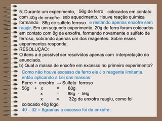 5. Durante um experimento, 56g de ferro colocados em contato
com 40g de enxofre sob aquecimento. Houve reação química
formando 88g de sulfeto ferroso e restando apenas enxofre sem
reagir. Em um segundo experimento, 20g de ferro foram colocados
em contato com 8g de enxofre, formando novamente o sulfeto de
ferroso, sobrando apenas um dos reagentes. Sobre esses
experimentos responda.
RESOLUÇÃO:
O itens a é possível ser resolvidos apenas com interpretação do
enunciado.
b) Qual a massa de enxofre em excesso no primeiro experimento?
  Como não houve excesso de ferro ele é o reagente limitante,
  então aplicando a Lei das massas:
  Ferro + enxofre → Sulfeto ferroso
  56g + x          =     88g
           x       =     88g - 56g
           x       =      32g de enxofre reagiu, como foi
  colocado 40g logo
  40 – 32 = 8gramas o excesso foi de enxofre.
 