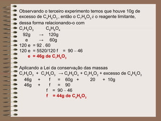 Observando o terceiro experimento temos que houve 10g de
excesso de C4H6O3 , então o C7H6O3 é o reagente limitante,
dessa forma relacionando-o com
C7H6O3       C9H8O4
  92g    → 120g
   e     → 60g
120 e = 92 . 60
120 e = 5520/120 f = 90 – 46
    e = 46g de C7H6O3

Aplicando a Lei da conservação das massas
C7H6O3 + C4H6O3 → C9H8O4 + C2H4O2 + excesso de C4H6O3
  46g +       f    = 60g +        20   + 10g
  46g +       f    = 90
             f = 90 – 46
             f = 44g de C4H6O3
 